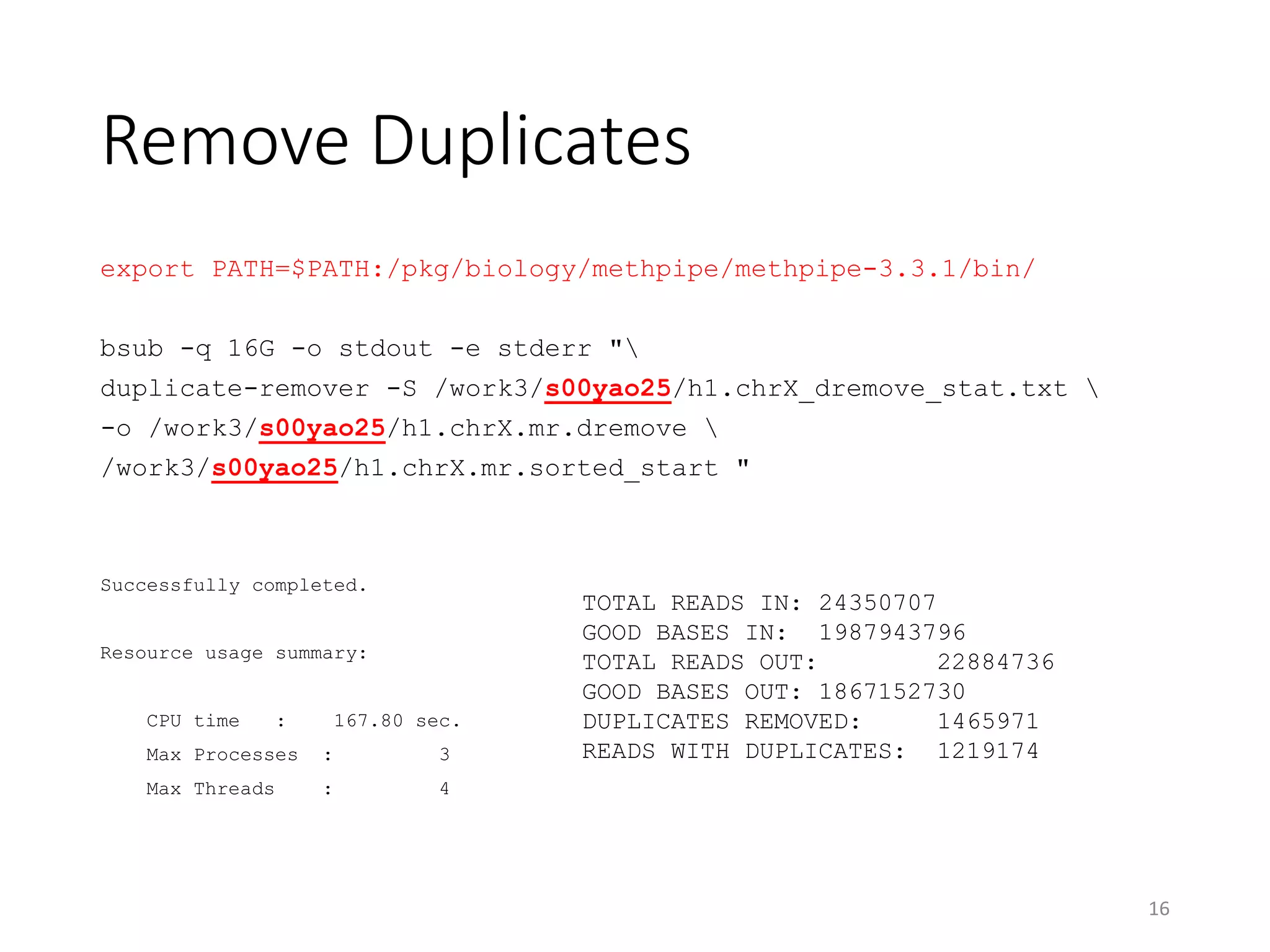 Remove Duplicates
export PATH=$PATH:/pkg/biology/methpipe/methpipe-3.3.1/bin/
bsub -q 16G -o stdout -e stderr "
duplicate-remover -S /work3/s00yao25/h1.chrX_dremove_stat.txt 
-o /work3/s00yao25/h1.chrX.mr.dremove 
/work3/s00yao25/h1.chrX.mr.sorted_start "
Successfully completed.
Resource usage summary:
CPU time : 167.80 sec.
Max Processes : 3
Max Threads : 4
16
TOTAL READS IN: 24350707
GOOD BASES IN: 1987943796
TOTAL READS OUT: 22884736
GOOD BASES OUT: 1867152730
DUPLICATES REMOVED: 1465971
READS WITH DUPLICATES: 1219174
 