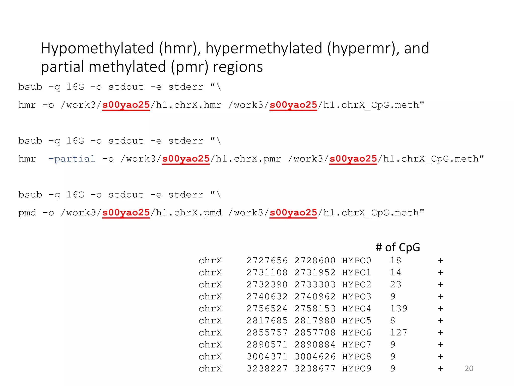 Hypomethylated (hmr), hypermethylated (hypermr), and
partial methylated (pmr) regions
bsub -q 16G -o stdout -e stderr "
hmr -o /work3/s00yao25/h1.chrX.hmr /work3/s00yao25/h1.chrX_CpG.meth"
bsub -q 16G -o stdout -e stderr "
hmr -partial -o /work3/s00yao25/h1.chrX.pmr /work3/s00yao25/h1.chrX_CpG.meth"
bsub -q 16G -o stdout -e stderr "
pmd -o /work3/s00yao25/h1.chrX.pmd /work3/s00yao25/h1.chrX_CpG.meth"
20
chrX 2727656 2728600 HYPO0 18 +
chrX 2731108 2731952 HYPO1 14 +
chrX 2732390 2733303 HYPO2 23 +
chrX 2740632 2740962 HYPO3 9 +
chrX 2756524 2758153 HYPO4 139 +
chrX 2817685 2817980 HYPO5 8 +
chrX 2855757 2857708 HYPO6 127 +
chrX 2890571 2890884 HYPO7 9 +
chrX 3004371 3004626 HYPO8 9 +
chrX 3238227 3238677 HYPO9 9 +
# of CpG
 