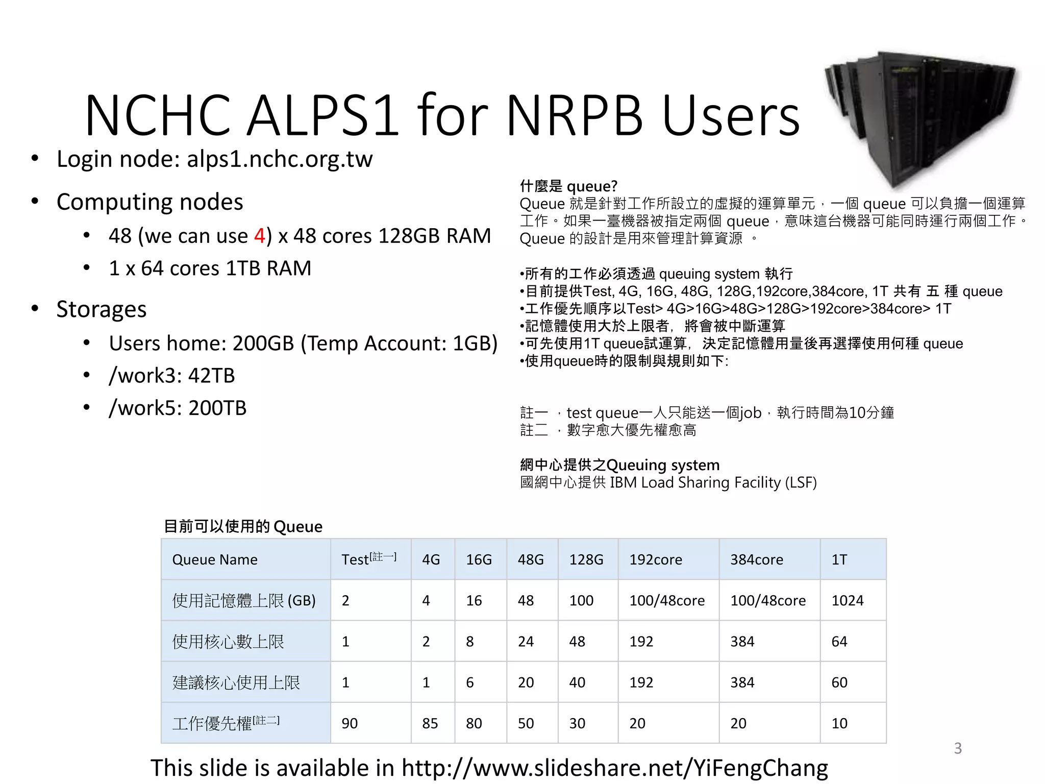 NCHC ALPS1 for NRPB Users• Login node: alps1.nchc.org.tw
• Computing nodes
• 48 (we can use 4) x 48 cores 128GB RAM
• 1 x 64 cores 1TB RAM
• Storages
• Users home: 200GB (Temp Account: 1GB)
• /work3: 42TB
• /work5: 200TB
This slide is available in http://www.slideshare.net/YiFengChang
Queue Name Test[註一] 4G 16G 48G 128G 192core 384core 1T
使用記憶體上限 (GB) 2 4 16 48 100 100/48core 100/48core 1024
使用核心數上限 1 2 8 24 48 192 384 64
建議核心使用上限 1 1 6 20 40 192 384 60
工作優先權[註二] 90 85 80 50 30 20 20 10
什麼是 queue?
Queue 就是針對工作所設立的虛擬的運算單元，一個 queue 可以負擔一個運算
工作。如果一臺機器被指定兩個 queue，意味這台機器可能同時運行兩個工作。
Queue 的設計是用來管理計算資源 。
•所有的工作必須透過 queuing system 執行
•目前提供Test, 4G, 16G, 48G, 128G,192core,384core, 1T 共有 五 種 queue
•工作優先順序以Test> 4G>16G>48G>128G>192core>384core> 1T
•記憶體使用大於上限者，將會被中斷運算
•可先使用1T queue試運算，決定記憶體用量後再選擇使用何種 queue
•使用queue時的限制與規則如下:
註一 ，test queue一人只能送一個job，執行時間為10分鐘
註二 ，數字愈大優先權愈高
網中心提供之Queuing system
國網中心提供 IBM Load Sharing Facility (LSF)
目前可以使用的 Queue
3
 