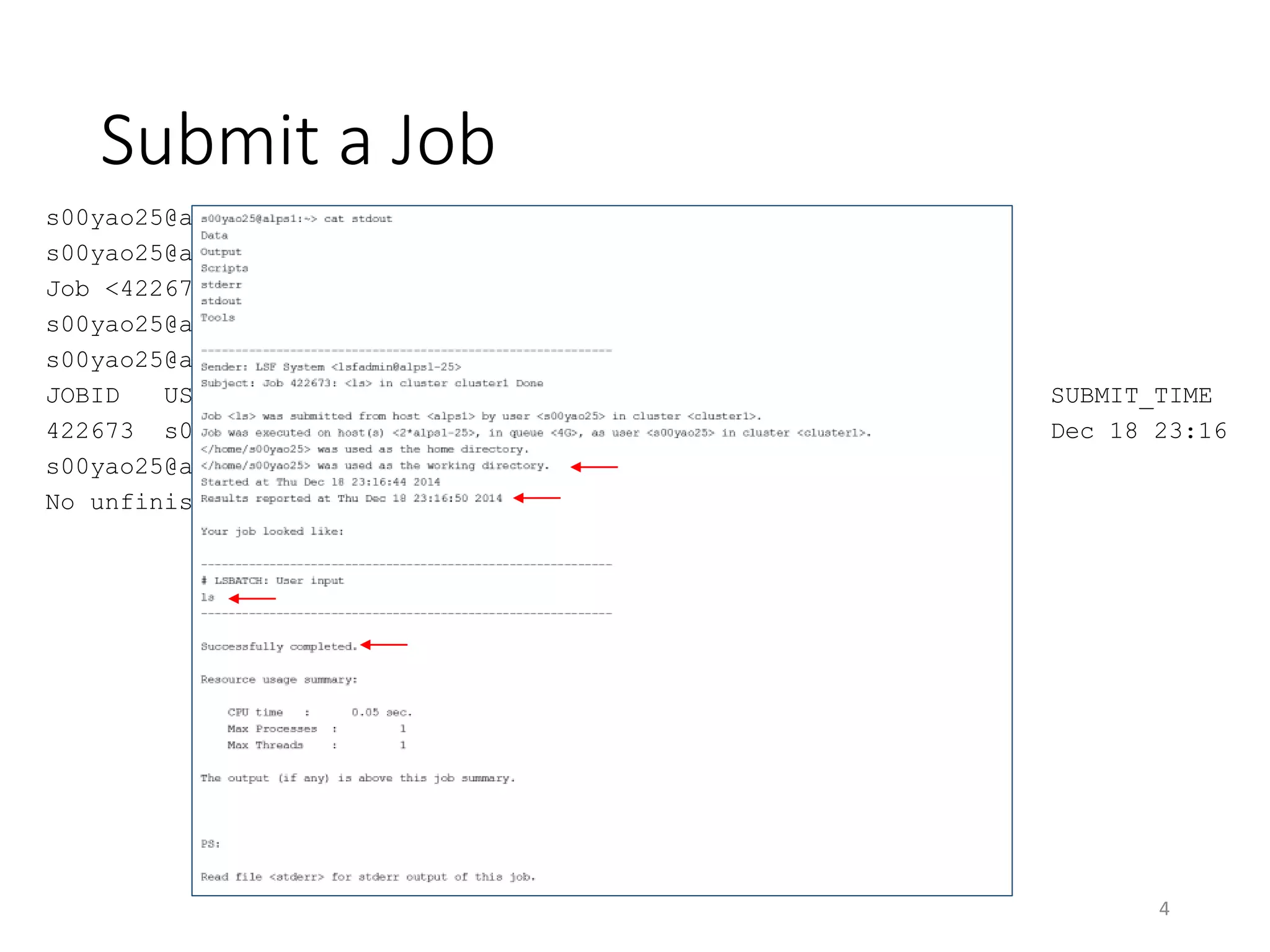 Submit a Job
s00yao25@alps1:~> cd
s00yao25@alps1:~> bsub -q 4G -o stdout -e stderr "ls"
Job <422673> is submitted to queue <4G>.
s00yao25@alps1:~> cat stdout
s00yao25@alps1:~> bjobs
JOBID USER STAT QUEUE FROM_HOST EXEC_HOST JOB_NAME SUBMIT_TIME
422673 s00yao2 RUN 4G alps1 2*alps1-25 ls Dec 18 23:16
s00yao25@alps1:~> bjobs
No unfinished job found
4
 