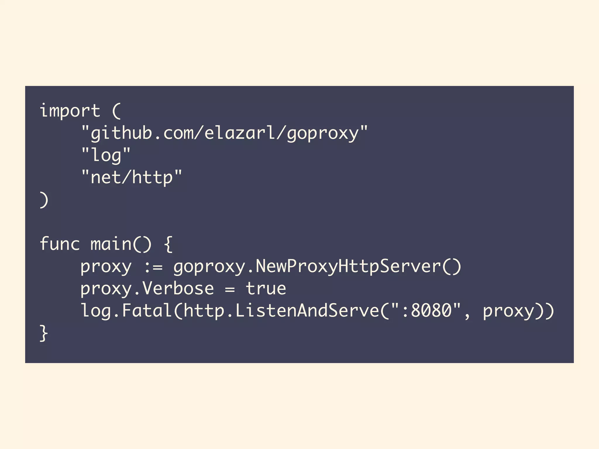 import (
"github.com/elazarl/goproxy"
"log"
"net/http"
)
func main() {
proxy := goproxy.NewProxyHttpServer()
proxy.Verbose = true
log.Fatal(http.ListenAndServe(":8080", proxy))
}
 