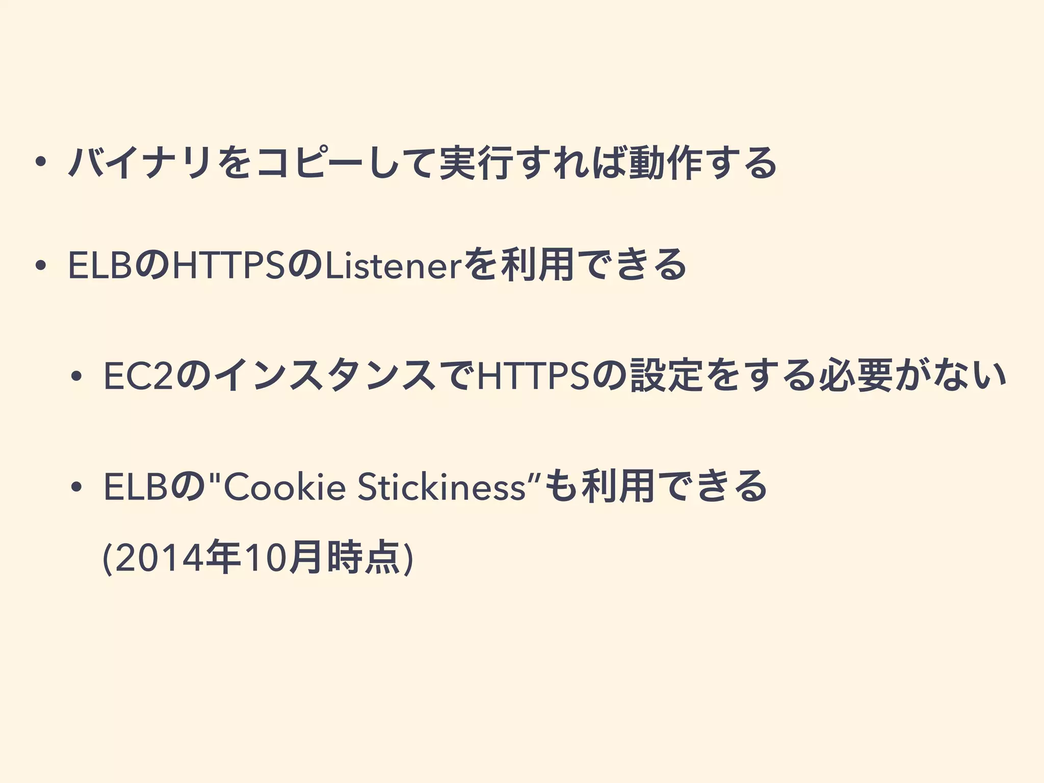 • バイナリをコピーして実行すれば動作する
• ELBのHTTPSのListenerを利用できる
• EC2のインスタンスでHTTPSの設定をする必要がない
• ELBの"Cookie Stickiness”も利用できる 
(2014年10月時点)
 