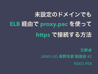 未設定のドメインでも
ELB 経由で proxy.pac を使って
https で接続する方法
天野卓
JAWS-UG 長野支部 勉強会 #2
NSEG #58
 