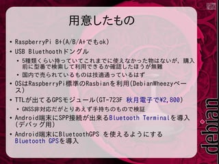 用意したもの
●
RaspberryPi B+(A/B/A+でもok)
●
USB Bluethoothドングル
●
5種類くらい持っていてこれまでに使えなかった物はないが，購入
前に型番で検索して利用できるか確認したほうが無難
●
国内で売られているものは技適通っているはず
●
OSはRaspberryPi標準のRasbianを利用(DebianWheezyベー
ス)
●
TTLが出てるGPSモジュール(GT-723F 秋月電子で2,800)
●
GNSS非対応だがとりあえず手持ちのもので検証
●
Android端末にSPP接続が出来るBluetooth Terminalを導入
(デバッグ用)
●
Android端末にBluetoothGPS を使えるようにする
Bluetooth GPSを導入
 