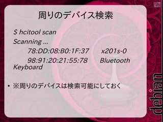 周りのデバイス検索
$ hcitool scan
Scanning ...
78:DD:08:B0:1F:37 x201s-0
98:91:20:21:55:78 Bluetooth
Keyboard
●
※周りのデバイスは検索可能にしておく
 