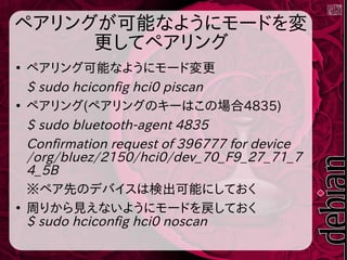 ペアリングが可能なようにモードを変
更してペアリング
●
ペアリング可能なようにモード変更
$ sudo hciconfig hci0 piscan
●
ペアリング(ペアリングのキーはこの場合4835)
$ sudo bluetooth-agent 4835
Confirmation request of 396777 for device
/org/bluez/2150/hci0/dev_70_F9_27_71_7
4_5B
※ペア先のデバイスは検出可能にしておく
●
周りから見えないようにモードを戻しておく
$ sudo hciconfig hci0 noscan
 