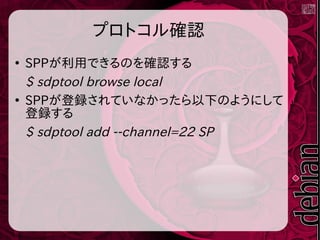 プロトコル確認
●
SPPが利用できるのを確認する
$ sdptool browse local
●
SPPが登録されていなかったら以下のようにして
登録する
$ sdptool add --channel=22 SP
 