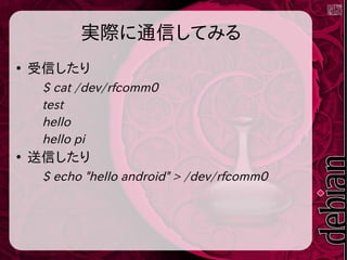 実際に通信してみる
●
受信したり
$ cat /dev/rfcomm0
test
hello
hello pi
●
送信したり
$ echo "hello android" > /dev/rfcomm0
 