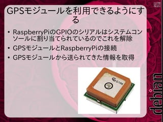 GPSモジュールを利用できるようにす
る
●
RaspberryPiのGPIOのシリアルはシステムコン
ソールに割り当てられているのでこれを解除
●
GPSモジュールとRaspberryPiの接続
●
GPSモジュールから送られてきた情報を取得
 