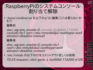 RaspberryPiのシステムコンソール
割り当て解除
●
/boot/cmdline.txt を以下のように編集（ここは要らないか
も?）
編集前
dwc_otg.lpm_enable=0 console=ttyAMA0,115200
console=tty1 root=/dev/mmcblk0p2 rootfstype=ext4
elevator=deadline rootwait
編集後
dwc_otg.lpm_enable=0 console=tty1
root=/dev/mmcblk0p2 rootfstype=ext4
elevator=deadline rootwait
●
/etc/inittab の以下の行をコメントアウト若しくは削除
T0:23:respawn:/sbin/getty -L ttyAMA0 115200 vt100
 