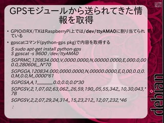 GPSモジュールから送られてきた情
報を取得
●
GPIOのRX/TXはRaspberryPi上では/dev/ttyAMA0に割り当てられ
ている
●
gpscatコマンド(python-gps pkg)で内容を取得する
$ sudo apt-get install python-gps
$ gpscat -s 9600 /dev/ttyAMA0
$GPRMC,120834.000,V,0000.0000,N,00000.0000,E,000.0,00
0.0,280606,,,N*70
$GPGGA,120834.000,0000.0000,N,00000.0000,E,0,00,0.0,0.
0,M,0.0,M,,0000*61
$GPGSA,A,1,,,,,,,,,,,,,0.0,0.0,0.0*30
$GPGSV,2,1,07,02,63,062,,26,59,190,,05,55,342,,10,30,043,*
7B
$GPGSV,2,2,07,29,24,314,,15,23,212,,12,07,232,*46
:
 