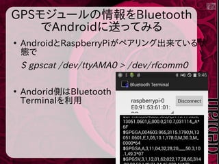 GPSモジュールの情報をBluetooth
でAndroidに送ってみる
●
AndroidとRaspberryPiがペアリング出来ている状
態で
$ gpscat /dev/ttyAMA0 > /dev/rfcomm0
●
Andorid側はBluetooth
Terminalを利用
 