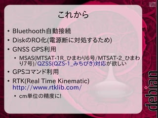 これから
●
Bluethooth自動接続
●
DiskのRO化(電源断に対処するため)
●
GNSS GPS利用
●
MSAS(MTSAT-1R_ひまわり6号/MTSAT-2_ひまわ
り7号)/QZSS(QZS-1_みちびき)対応が欲しい
●
GPSコマンド利用
●
RTK(Real Time Kinematic)
http://www.rtklib.com/
●
cm単位の精度に!
 