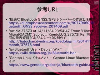 参考URL
●
"技適な Bluetooth GNSS/GPS レシーバーの作成と活用"
https://dl.dropboxusercontent.com/u/90779460/Bl
uetooth_GNSS_receiver_201409.pdf
●
"Article 37573 at 14/11/24 23:54:47 From: "Hiroshi
Miura(@ACM)" Subject: [KoedoLUG:37573] Re: 前々
回の発表資料「GNSSレシーバの制作」"
http://hatochan.dyndns.org/koedolug/ml/201411.
month/37573.html
●
"ja/BluetoothUser - Debian Wiki"
https://wiki.debian.org/ja/BluetoothUser
●
"Gentoo Linux ドキュメント -- Gentoo Linux Bluetoothガ
イド"
https://www.gentoo.org/doc/ja/bluetooth-guide.xml
 