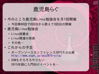 鹿児島らぐ
●
今のところ鹿児島Linux勉強会を月1回開催
●
今回第08回で0回目から数えて9回目の開催
●
鹿児島Linux勉強会
●
Linux読書会
●
Linux関連の発表
●
その他…
●
これからの予定
●
オープンソースカンファレンス2015大分出展
http://www.ospn.jp/osc2015-oita/
●
OSMもそろそろやりたい
2015年頭に入門向けイベントを…
 
