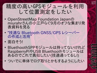 精度の高いGPSモジュールを利用
して位置測定をしたい
●
OpenStreetMap Foundation Japanの
miurahrさんの小江戸らぐ9月のオフな集まり発
表資料を見る
●
"技適な Bluetooth GNSS/GPS レシーバー
の作成と活用”
●
面白そう!
●
BluethoothSPPモジュールは持ってないけれど
RaspberryPiやUSB Bluethoothモジュールは
あるのでこれで真似したい(技適通ってるし!)
●
ついでに単体でログ取りとかもするようにしたい
 
