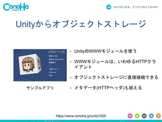 1分ではじめる、クラウドのようなVPS
https://www.conoha.jp/unity1025
Unityからオブジェクトストレージ
• UnityのWWWモジュールを使う
• WWWモジュールは、いわゆるHTTPクラ
イアント
• オブジェクトストレージに直接接続できる
• メタデータ(HTTPヘッダ)も扱えるサンプルアプリ
 