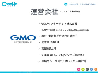 1分ではじめる、クラウドのようなVPS
• GMOインターネット株式会社
• 1991年創業 (ホスティング事業の開始は1998年頃)
• 本社: 東京都渋谷区桜丘町26-1
• 資本金: 88億円
• 東証1部上場
• 従業員数: 4,072名(グループ合計数)
• 連結グループ会社81社 (うち上場7社)
(2014年11月末日現在)
運営会社
 