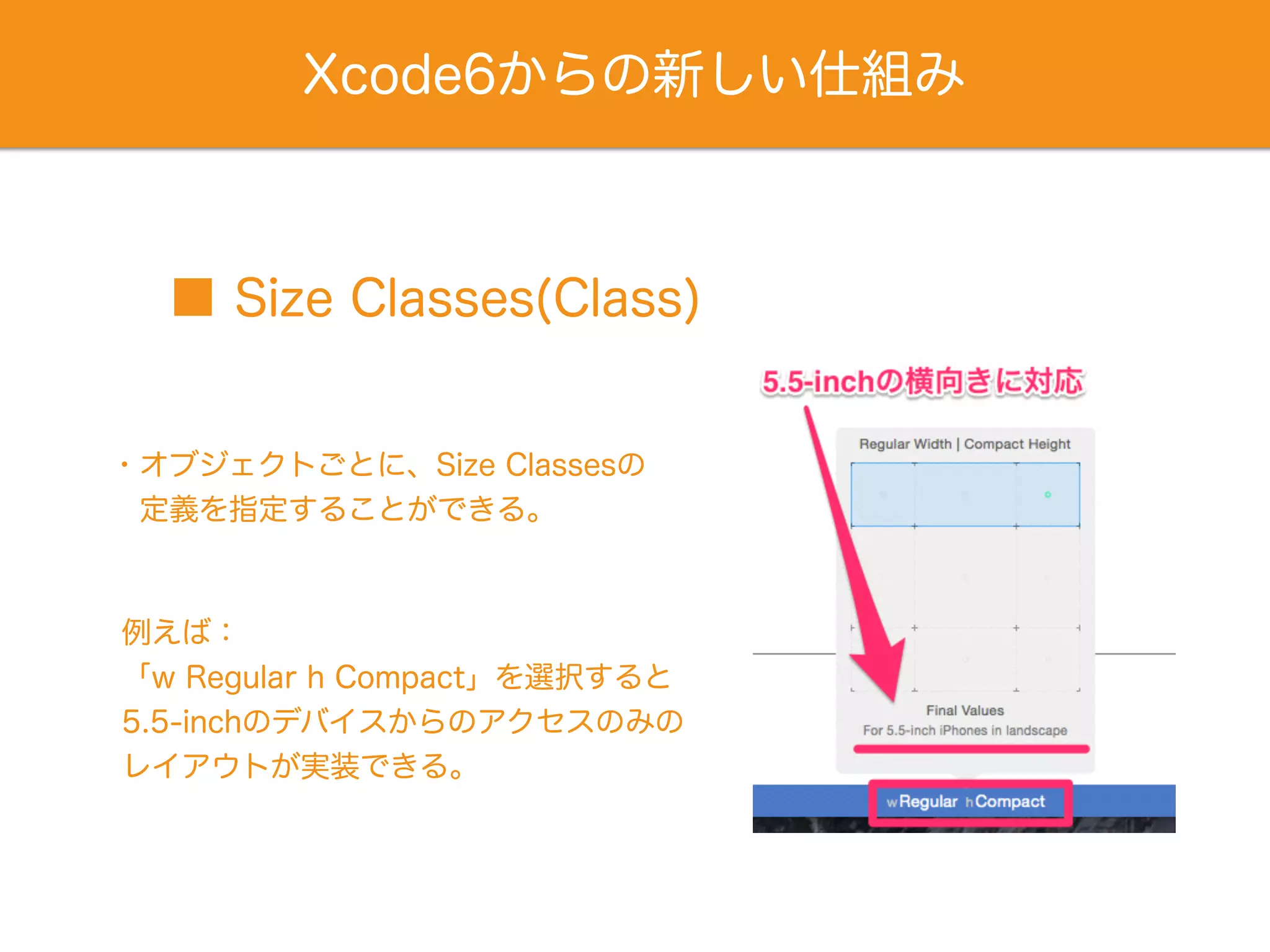 Xcode6からの新しい仕組み
・オブジェクトごとに、Size Classesの
 定義を指定することができる。
■ Size Classes(Class)
例えば：
「w Regular h Compact」を選択すると
5.5-inchのデバイスからのアクセスのみの
レイアウトが実装できる。
 