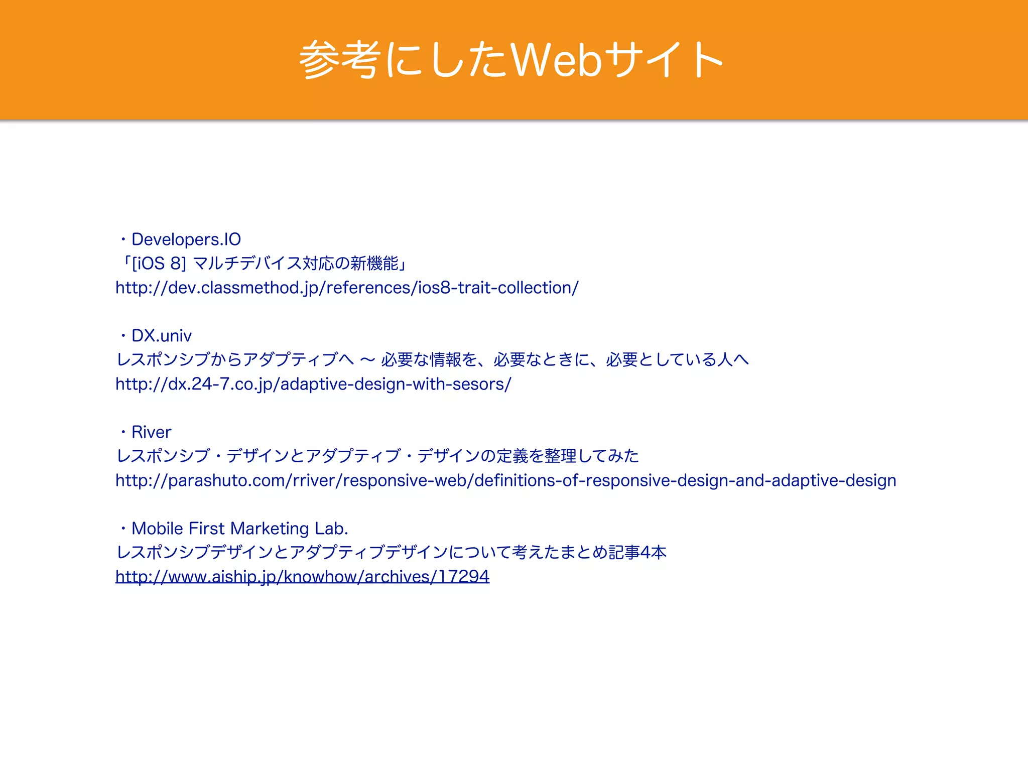 参考にしたWebサイト
・Developers.IO
「[iOS 8] マルチデバイス対応の新機能」
http://dev.classmethod.jp/references/ios8-trait-collection/
・DX.univ
レスポンシブからアダプティブへ ∼ 必要な情報を、必要なときに、必要としている人へ
http://dx.24-7.co.jp/adaptive-design-with-sesors/
・River
レスポンシブ・デザインとアダプティブ・デザインの定義を整理してみた
http://parashuto.com/rriver/responsive-web/deﬁnitions-of-responsive-design-and-adaptive-design
・Mobile First Marketing Lab.
レスポンシブデザインとアダプティブデザインについて考えたまとめ記事4本
http://www.aiship.jp/knowhow/archives/17294
 