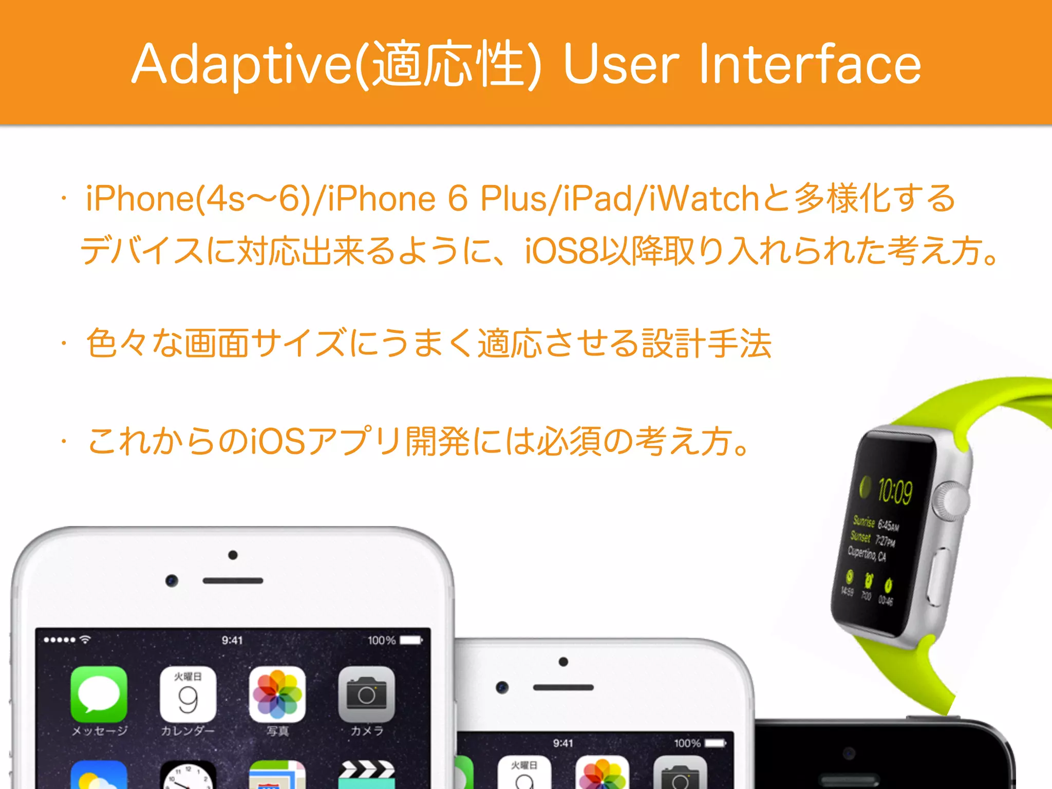 Adaptive(適応性) User Interface
• iPhone(4s∼6)/iPhone 6 Plus/iPad/iWatchと多様化する
• 色々な画面サイズにうまく適応させる設計手法
デバイスに対応出来るように、iOS8以降取り入れられた考え方。
• これからのiOSアプリ開発には必須の考え方。
 