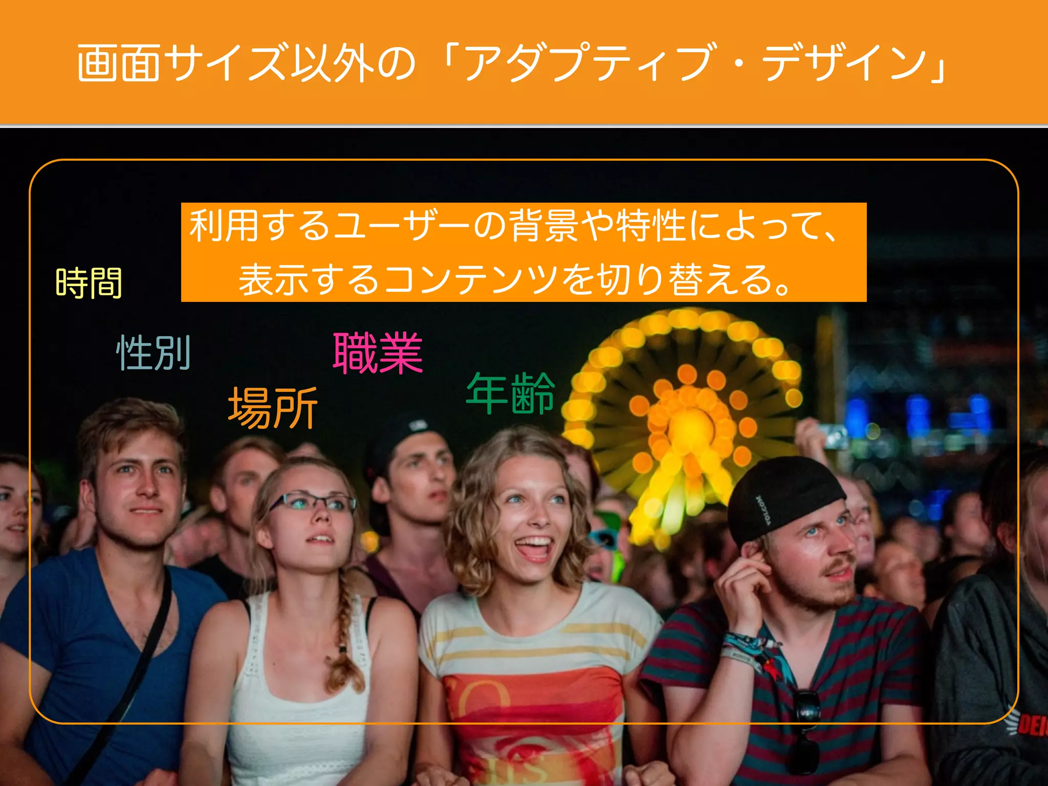 画面サイズ以外の「アダプティブ・デザイン」
利用するユーザーの背景や特性によって、
表示するコンテンツを切り替える。
年齢
性別 職業
時間
場所
 