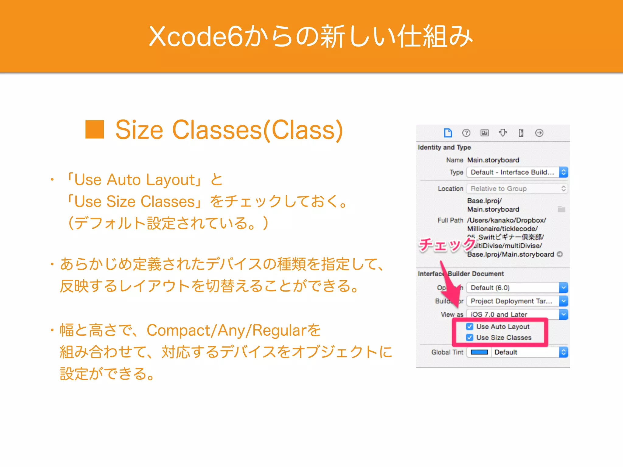 Xcode6からの新しい仕組み
■ Size Classes(Class)
・「Use Auto Layout」と
 「Use Size Classes」をチェックしておく。
 （デフォルト設定されている。）
・あらかじめ定義されたデバイスの種類を指定して、
 反映するレイアウトを切替えることができる。
・幅と高さで、Compact/Any/Regularを
 組み合わせて、対応するデバイスをオブジェクトに
 設定ができる。
 