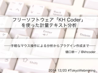 1
――手軽なマウス操作による分析からプラグイン作成まで――
樋口耕一 / @khcoder
フリーソフトウェア「KH Coder」
を使った計量テキスト分析
2014 12/20 #TokyoWebmining
 