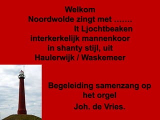 Welkom
Noordwolde zingt met …….
It Ljochtbeaken
interkerkelijk mannenkoor
in shanty stijl, uit
Haulerwijk / Waskemeer
Begeleiding samenzang op
het orgel
Joh. de Vries.
 