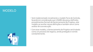 MODELO
 Será implementado inicialmente o modeloTorre de Controle,
levando em consideração que LISARB não possui definidos
procedimentos formais de Gerenciamento de Projetos, este
modelo vai auxiliar nessas definições e também servir como
auditor de sua execução.
 Com esse modelo, o Gerenciamento de Projetos será tratado
como um processo de negócio, sendo protegido e nutrido
constantemente.
 