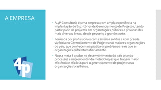 A EMPRESA
 A 4P Consultoria é uma empresa com ampla experiência na
implantação de Escritórios de Gerenciamento de Projetos, tendo
participado de projetos em organizações públicas e privadas das
mais diversas áreas, desde pequeno a grande porte.
 Formada por profissionais com carreiras sólidas e com grande
vivência noGerenciamento de Projetos nas maiores organizações
do pais, que conhecem na prática os problemas reais que as
organizações enfrentam diariamente.
 Nossa meta é ajudar no desenvolvimento do pais criando
processos e implementando metodologias que tragam maior
eficiência e eficácia para o gerenciamento de projetos nas
organizações brasileiras.
 