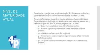 NÍVEL DE
MATURIDADE
ATUAL
 Para iniciar o projeto de implementação, foi feita uma avaliação
para identificar qual o nível de maturidade atual de LISARB.
 Foram definidas 40 questões relacionadas com boas práticas de
Gerenciamento de Projetos, tendo cada uma alternativas de 1 a 5,
definindo qual é a aplicação nos projetos de LISARB:
 1 – Quase nunca (aplicável para até 10% dos projetos)
 2 – Ás vezes (aplicável para mais de 10% e menos de 50% dos
projetos)
 3 – 50% (aplicável para 50% dos projetos)
 4 – A maioria das ocasiões (aplicável para mais de 50% e menos de
80% dos projetos)
 5 – Em quase todas as ocasiões (aplicável para mais de 80% dos
projetos)
 