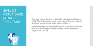 NÍVEL DE
MATURIDADE
ATUAL -
RESULTADO
 Com base no questionário respondido, a pontuação obtida por
LISARB foi de 69 pontos, o que indica que conforme os critérios
definidos, seu estágio de maturidade é o Nível 2.
 Sendo mais objetivo, foi possível identificar que é muito baixa a
utilização de boas práticas e técnicas de Gerenciamento de
Projetos em LISARB.
 