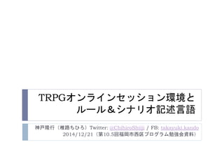 TRPGオンラインセッション環境と
ルール＆シナリオ記述言語
神戸隆行（椎路ちひろ）Twitter: @ChihiroShiiji / FB: takayuki.kando
2014/12/21（第10.5回福岡市西区プログラム勉強会資料）
 