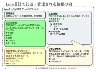 状態情報:
TRPGの登場人物、舞台となる場所、アイテム
を表現するデータ
位置情報
 環境情報
 マップ
 アイテム情報
キャラ情報
 アイテム情報
ルール情報：
TRPGのゲームシステムを記述するルー
ル、単位系、状態名、カテゴリ名、フォーム、
テーブル
手続き
単位
列挙
フォーム
テーブル
Loreファイル（拡張子".lore"のファイル）
時間情報（スケジュール）：
TRPGセッションの時間経過、起こるべき
出来事を表現するデータ
現在時刻カウンタ
イベント・キュー
イベント
管理情報：
当該Loreファイルの書誌事項、管理情報
シナリオ情報：
TRPGのキャラクタやマップ上の仕掛け（状態
がある条件を満たすとルールに従って何かが
起こる）、隠された情報を表現するデータ
トリガ
シークレット
Lore言語で記述・管理される情報の例
2014/12/2111 第10.5回福岡市西区プログラム勉強会
 
