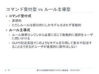 コマンド受付型 vs ルール主導型
 コマンド受付式
 直感的
 ただしルールは部分的にしかモデル化されず受動的
 ルール主導式
 ルール解釈エンジンから必要に応じて能動的に選択をユーザ
に問いかける
 GUIや記述言語でこのようなモデルを引用して表示や記述す
ることはできるがユーザが直接的に操作はしない
2014/12/2115 第10.5回福岡市西区プログラム勉強会
 