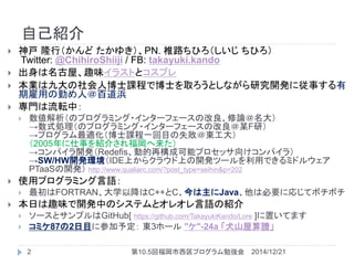 自己紹介
 神戸 隆行（かんど たかゆき）、PN. 椎路ちひろ（しいじ ちひろ）
Twitter: @ChihiroShiiji / FB: takayuki.kando
 出身は名古屋、趣味イラストとコスプレ
 本業は九大の社会人博士課程で博士を取ろうとしながら研究開発に従事する有
期雇用の勤め人＠百道浜
 専門は流転中：
 数値解析（のプログラミング・インターフェースの改良、修論＠名大）
→数式処理（のプログラミング・インターフェースの改良＠某F研）
→プログラム最適化（博士課程一回目の失敗＠東工大）
（2005年に仕事を紹介され福岡へ来た）
→コンパイラ開発（Redefis、動的再構成可能プロセッサ向けコンパイラ）
→SW/HW開発環境（IDE上からクラウド上の開発ツールを利用できるミドルウェア
PTaaSの開発） http://www.qualiarc.com/?post_type=seihin&p=202
 使用プログラミング言語：
 最初はFORTRAN、大学以降はC++とC、今は主にJava、他は必要に応じてボチボチ
 本日は趣味で開発中のシステムとオレオレ言語の紹介
 ソースとサンプルはGitHub[ https://github.com/TakayukiKando/Lore ]に置いてます
 コミケ87の2日目に参加予定： 東3ホール "ケ"-24a 「犬山屋算譜」
2014/12/212 第10.5回福岡市西区プログラム勉強会
 
