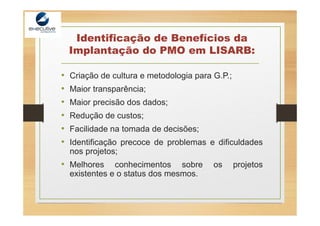 Identificação de Benefícios da
Implantação do PMO em LISARB:
• Criação de cultura e metodologia para G.P.;
• Maior transparência;
• Maior precisão dos dados;
• Redução de custos;
• Facilidade na tomada de decisões;
• Identificação precoce de problemas e dificuldades
nos projetos;
• Melhores conhecimentos sobre os projetos
existentes e o status dos mesmos.
 