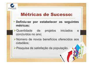 Métricas de Sucesso:
• Definiu-se por estabelecer as seguintes
métricas:
Quantidade de projetos iniciados e
concluídos no ano;
Número de novos benefícios oferecidos aos
cidadãos;
Pesquisa de satisfação da população.
 