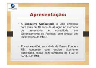Apresentação:
• A Executive Consultoria é uma empresa
com mais de 10 anos de atuação no mercado
de assessoria e consultoria em
Gerenciamento de Projetos, com ênfase em
implantação de PMO;
• Possui escritório na cidade de Passo Fundo -
RS, contando com equipe altamente
qualificada, todos com formação na FGV e
certificado PMI.
 