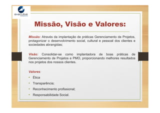 Missão, Visão e Valores:
Missão: Através da implantação de práticas Gerenciamento de Projetos,
protagonizar o desenvolvimento social, cultural e pessoal dos clientes e
sociedades abrangidas;
Visão: Consolidar-se como implantadora de boas práticas de
Gerenciamento de Projetos e PMO, proporcionando melhores resultados
nos projetos dos nossos clientes.
Valores:
• Ética
• Transparência;
• Reconhecimento profissional;
• Responsabilidade Social.
 