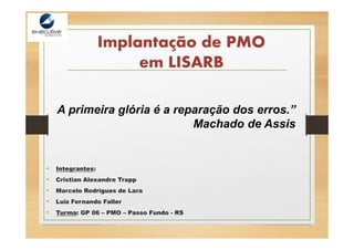 Implantação de PMO
em LISARB
• Integrantes:
• Cristian Alexandre Trapp
• Marcelo Rodrigues de Lara
• Luiz Fernando Faller
• Turma: GP 06 – PMO – Passo Fundo - RS
A primeira glória é a reparação dos erros.”
Machado de Assis
 