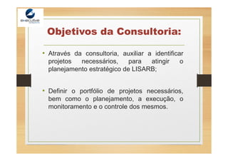 Objetivos da Consultoria:
• Através da consultoria, auxiliar a identificar
projetos necessários, para atingir o
planejamento estratégico de LISARB;
• Definir o portfólio de projetos necessários,
bem como o planejamento, a execução, o
monitoramento e o controle dos mesmos.
 