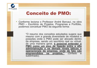 Conceito de PMO:
• Conforme leciona o Professor André Barcaui, na obra
PMO – Escritório de Projetos, Programas e Portfólio,
podemos conceituar PMO da seguinte forma:
“O resumo dos conceitos estudados sugere que
mesmo com a grande diversidade de modelos e
posições onde o PMO pode ser alocado dentro
da empresa, sendo um escritório real ou virtual,
de uma maneira geral, é possível entender o
PMO como um eixo de ligação entre a alta
administração e os demais níveis táticos e
operacionais da empresa, onde de fato são
empreendidos os projetos.” (Grifado e
sublinhado).
 