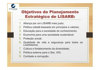 Objetivos do Planejamento
Estratégico de LISARB:
1. Aliança por um LISARB mais justo;
2. Politica cidadã baseada em princípios e valores;
3. Educação para a sociedade do conhecimento;
4. Economia para uma sociedade sustentável;
5. Proteção social;
6. Qualidade de vida e segurança para todos os
Lisarbeanos;
7. Cultura e fortalecimento da diversidade;
8. Política externa para o Sec. XXI;
9. Combate a corrupção.
 