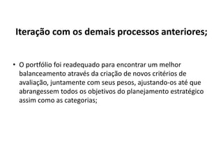 Iteração com os demais processos anteriores;
• O portfólio foi readequado para encontrar um melhor
balanceamento através da criação de novos critérios de
avaliação, juntamente com seus pesos, ajustando-os até que
abrangessem todos os objetivos do planejamento estratégico
assim como as categorias;
 