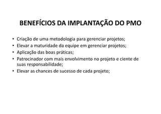 BENEFÍCIOS DA IMPLANTAÇÃO DO PMO
• Criação de uma metodologia para gerenciar projetos;
• Elevar a maturidade da equipe em gerenciar projetos;
• Aplicação das boas práticas;
• Patrocinador com mais envolvimento no projeto e ciente de
suas responsabilidade;
• Elevar as chances de sucesso de cada projeto;
 