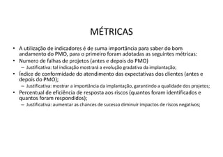 MÉTRICAS
• A utilização de indicadores é de suma importância para saber do bom
andamento do PMO, para o primeiro foram adotadas as seguintes métricas:
• Numero de falhas de projetos (antes e depois do PMO)
– Justificativa: tal indicação mostrará a evolução gradativa da implantação;
• Índice de conformidade do atendimento das expectativas dos clientes (antes e
depois do PMO);
– Justificativa: mostrar a importância da implantação, garantindo a qualidade dos projetos;
• Percentual de eficiência de resposta aos riscos (quantos foram identificados e
quantos foram respondidos);
– Justificativa: aumentar as chances de sucesso diminuir impactos de riscos negativos;
 
