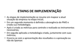 • As etapas de implementação se resume em mapear a atual
situação da empresa na etapa inicial;
• Em um segundo momento é definida a abrangência do PMO e
criada sua metodologia;
• Após é criada as métricas para controle e realizado os treinamentos
necessários;
• Em seguida aplicada a metodologia criada, juntamente com suas
métricas;
• Encerra-se com a apresentação dos resultados e a aprovação ou
não do Sponsor.
ETAPAS DE IMPLEMENTAÇÃO
 