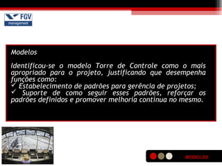 MODELOS
Modelos
Identificou-se o modelo Torre de Controle como o mais
apropriado para o projeto, justificando que desempenha
funções como:
 Estabelecimento de padrões para gerência de projetos;
 Suporte de como seguir esses padrões, reforçar os
padrões definidos e promover melhoria contínua no mesmo.
 